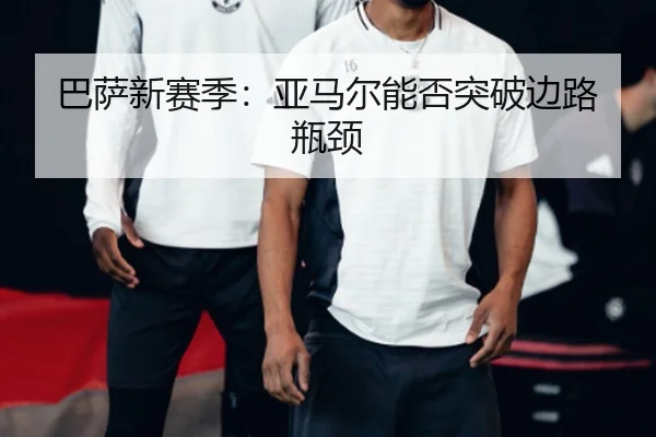 巴萨新赛季：亚马尔能否突破边路瓶颈